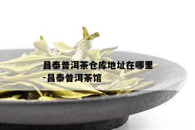 昌泰普洱茶仓库地址在哪里-昌泰普洱茶馆