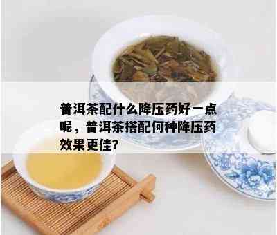 普洱茶配什么降压药好一点呢，普洱茶搭配何种降压药效果更佳？