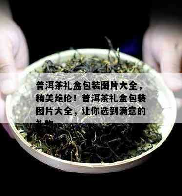 普洱茶礼盒包装图片大全，精美绝伦！普洱茶礼盒包装图片大全，让你选到满意的礼物