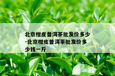 北京柑皮普洱茶批发价多少-北京柑皮普洱茶批发价多少钱一斤