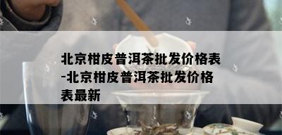 北京柑皮普洱茶批发价格表-北京柑皮普洱茶批发价格表最新