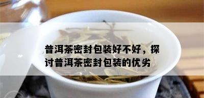 普洱茶密封包装好不好，探讨普洱茶密封包装的优劣