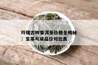 玲珑古树普洱茶价格全揭秘：生茶与成品价对比表