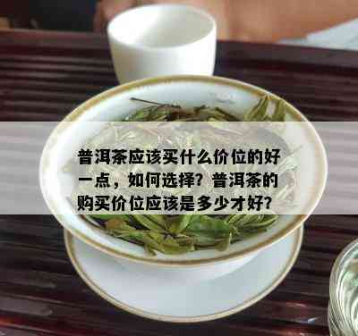 普洱茶应该买什么价位的好一点，如何选择？普洱茶的购买价位应该是多少才好？