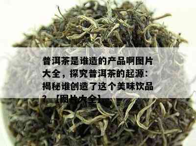 普洱茶是谁造的产品啊图片大全，探究普洱茶的起源：揭秘谁创造了这个美味饮品？【图片大全】