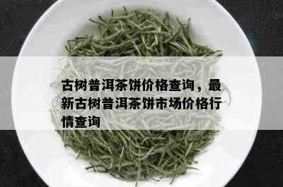 古树普洱茶饼价格查询，最新古树普洱茶饼市场价格行情查询