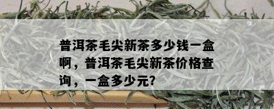 普洱茶毛尖新茶多少钱一盒啊，普洱茶毛尖新茶价格查询，一盒多少元？