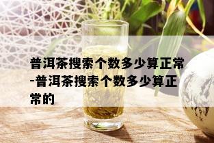 普洱茶搜索个数多少算正常-普洱茶搜索个数多少算正常的