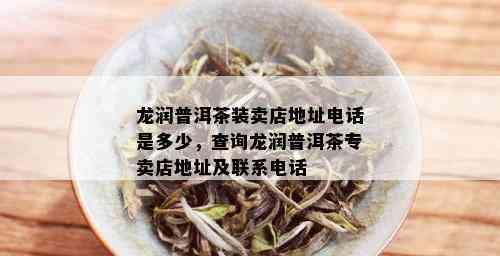 龙润普洱茶装卖店地址电话是多少，查询龙润普洱茶专卖店地址及联系电话