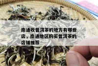 南通收普洱茶的地方有哪些店，南通地区购买普洱茶的店铺推荐