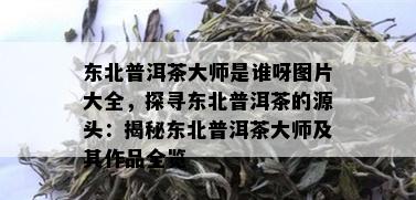 东北普洱茶大师是谁呀图片大全，探寻东北普洱茶的源头：揭秘东北普洱茶大师及其作品全览