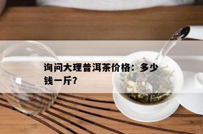 询问大理普洱茶价格：多少钱一斤？