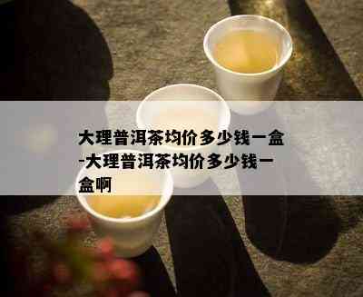 大理普洱茶均价多少钱一盒-大理普洱茶均价多少钱一盒啊