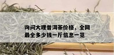 询问大理普洱茶价格，全网最全多少钱一斤信息一览