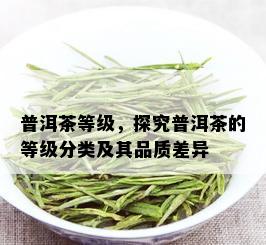 普洱茶等级，探究普洱茶的等级分类及其品质差异