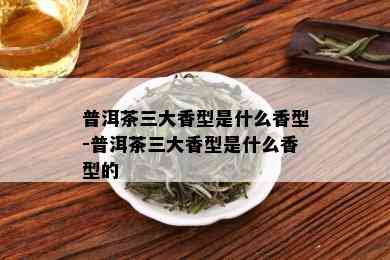 普洱茶三大香型是什么香型-普洱茶三大香型是什么香型的