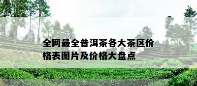 全网最全普洱茶各大茶区价格表图片及价格大盘点