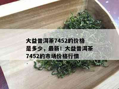 大益普洱茶7452的价格是多少，最新！大益普洱茶7452的市场价格行情