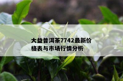 大益普洱茶7742最新价格表与市场行情分析