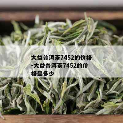 大益普洱茶7452的价格-大益普洱茶7452的价格是多少