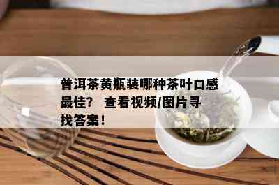 普洱茶黄瓶装哪种茶叶口感更佳？ 查看视频/图片寻找答案！