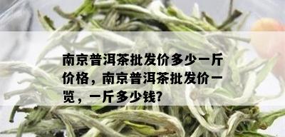 南京普洱茶批发价多少一斤价格，南京普洱茶批发价一览，一斤多少钱？