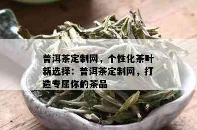 普洱茶定制网，个性化茶叶新选择：普洱茶定制网，打造专属你的茶品