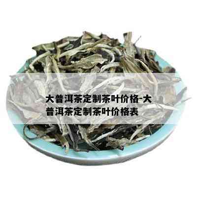 大普洱茶定制茶叶价格-大普洱茶定制茶叶价格表