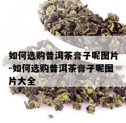 如何选购普洱茶膏子呢图片-如何选购普洱茶膏子呢图片大全