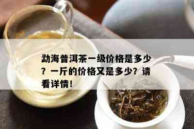 勐海普洱茶一级价格是多少？一斤的价格又是多少？请看详情！