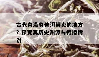 古代有没有普洱茶卖的地方？探究其历史渊源与传播情况