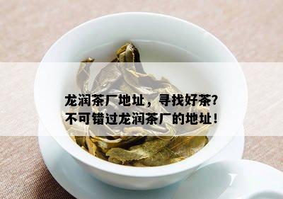 龙润茶厂地址，寻找好茶？不可错过龙润茶厂的地址！