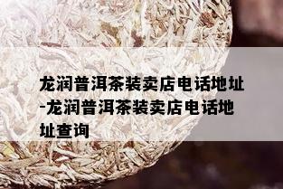 龙润普洱茶装卖店电话地址-龙润普洱茶装卖店电话地址查询