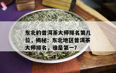 东北的普洱茶大师排名第几位，揭秘：东北地区普洱茶大师排名，谁是之一？