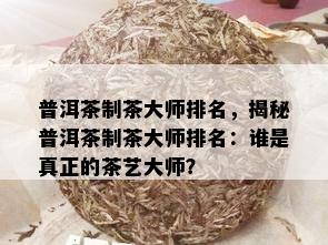 普洱茶制茶大师排名，揭秘普洱茶制茶大师排名：谁是真正的茶艺大师？