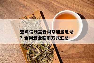 查询信茂堂普洱茶加盟电话？全网最全联系方式汇总！