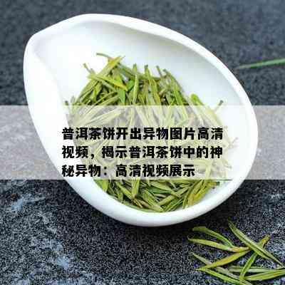 普洱茶饼开出异物图片高清视频，揭示普洱茶饼中的神秘异物：高清视频展示