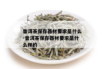 普洱茶保存器材要求是什么-普洱茶保存器材要求是什么样的