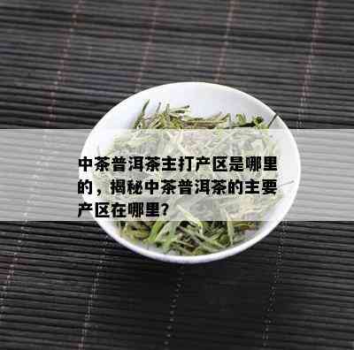 中茶普洱茶主打产区是哪里的，揭秘中茶普洱茶的主要产区在哪里？