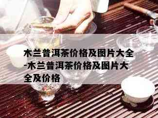 木兰普洱茶价格及图片大全-木兰普洱茶价格及图片大全及价格