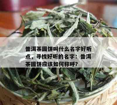 普洱茶圆饼叫什么名字好听点，寻找好听的名字：普洱茶圆饼应该如何称呼？