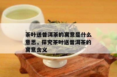 茶叶送普洱茶的寓意是什么意思，探究茶叶送普洱茶的寓意含义