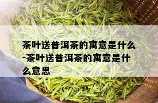 茶叶送普洱茶的寓意是什么-茶叶送普洱茶的寓意是什么意思