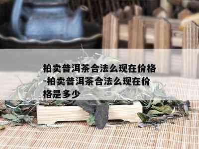 拍卖普洱茶合法么现在价格-拍卖普洱茶合法么现在价格是多少