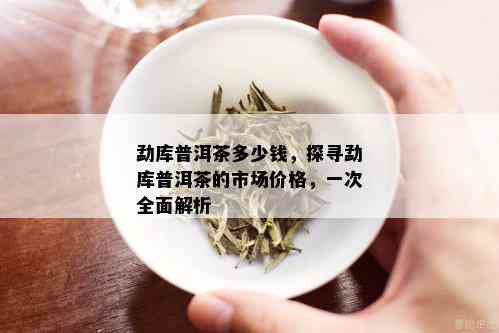 勐库普洱茶多少钱，探寻勐库普洱茶的市场价格，一次全面解析