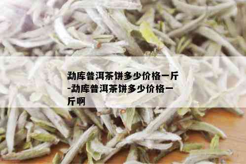 勐库普洱茶饼多少价格一斤-勐库普洱茶饼多少价格一斤啊