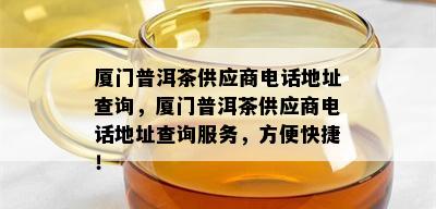 厦门普洱茶供应商电话地址查询，厦门普洱茶供应商电话地址查询服务，方便快捷！