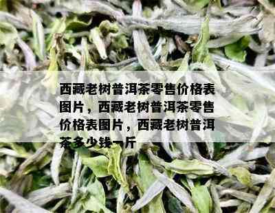  *** 老树普洱茶零售价格表图片， *** 老树普洱茶零售价格表图片， *** 老树普洱茶多少钱一斤