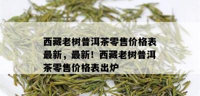  *** 老树普洱茶零售价格表最新，最新！ *** 老树普洱茶零售价格表出炉