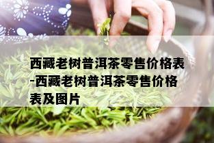  *** 老树普洱茶零售价格表- *** 老树普洱茶零售价格表及图片